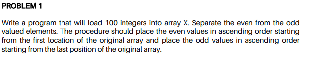 PROBLEM 1
Write a program that will load 100 integers into array X. Separate the even from the odd
valued elements. The procedure should place the even values in ascending order starting
from the first location of the original array and place the odd values in ascending order
starting from the last position of the original array.
