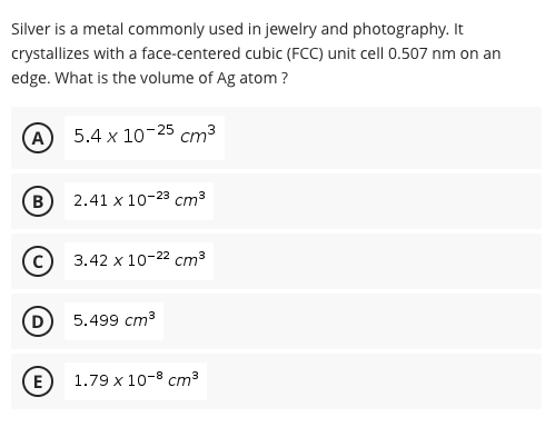 Silver is a metal commonly used in jewelry and photography. It
crystallizes with a face-centered cubic (FCC) unit cell 0.507 nm on an
edge. What is the volume of Ag atom ?
(A
5.4 x 10-25 cm³
(B)
2.41 x 10-23 cm³
3.42 x 10-22 cm³
(D
5.499 сm3
E
1.79 x 10-8 cm3
