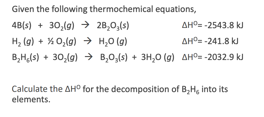 Given the following thermochemical equations,
4B(s) + 30,(g) → 2B,03(s)
AHº= -2543.8 kJ
H, (g) + % 0,(g) → H,0 (g)
AHº= -241.8 kJ
B,H,(s) + 30,(g) → B,03(s) + 3H,0 (g) AHO= -2032.9 kJ
Calculate the AH° for the decomposition of B,H, into its
elements.
