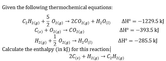 Given the following thermochemical equations:
C2H29) +
5 02(9)
2C02(g) + H201)
AH° = -1229.5 kJ
AH° = -393.5 kJ
C(6) + 02(g) → C02(g)
1
H2(9) +5 02(9) → H20)
AH° = -285.5 kJ
2
Calculate the enthalpy (in kJ) for this reaction:
206) + H2(g) → C,H2(9)
