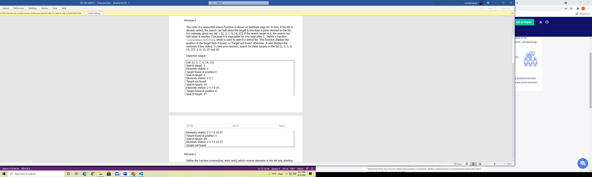 CSC130-Lab03(1) - Protected View - Saved to this PC -
o Search
michael terani
Layout
References
Mailings
Review
View
Help
A Share
P Comments
om the Internet can contain viruses. Unless you need to edit, it's safer to stay in Protected View.
Enable Editing
E Reading list
PROGRAM 1
Ask an Expert
The code of a sequential search function is shown on textbook page 60. In fact, if the list is
already sorted, the search can halt when the target is less than a given element in the list.
For example, given my_list = [2, 5, 7, 9, 14, 27], if the search target is 6, the search can
halt when it reaches 7 because it is impossible for 6 to exist after 7. Define a function
linearsearchsorted, which is used to search a sorted list. This function displays the
position of the target item if found, or 'Target not found' otherwise. It also displays the
elements it has visited. To test your function, search for these targets in the list [2, 5, 7, 9,
14, 27]: 2, 6, 14, 27 and 28.
stion in 30
jects...and growing!
Expected output:
rts
List: [2, 5, 7, 9, 14, 27]
Search target: 2
Elements visited: 2
Target found at position 0
Search target: 6
Elements visited: 2 57
a detailed solution
s fast as 30 minutes.*
Target not found
Search target: 14
Elements visited: 2579 14
Target found at position 4
Search target: 27
CSC130
Lab 03
Page 2
Elements visited: 2579 14 27
Target found at position 5
Search target: 28
Elements visited: 2579 14 27
Target not found
PROGRAM 2
Define the function reverse(lyst, start, end), which reverse elements in the list lyst, starting
巴
D Focus
100%
Python 3.7.8 64-bit
O 0 A 0
Ln 27, Col 20 Spaces: 4 UTF-8 CRLF Python R Q
*Response times may vary by subject and question complexity. Median response time is 34 minutes for paid subscribers
8:21 PM
and may belengar fararamotionalofs
P Type here to search
79°F Clear
(1
9/13/2021
近
