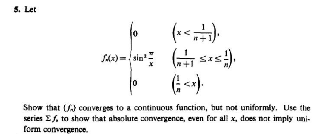 5. Let
n+
f.(x)= { sin2.
+1
0.
Show that {f} converges to a continuous function, but not uniformly. Use the
series E f, to show that absolute convergence, even for all x, does not imply uni-
form convergence.
