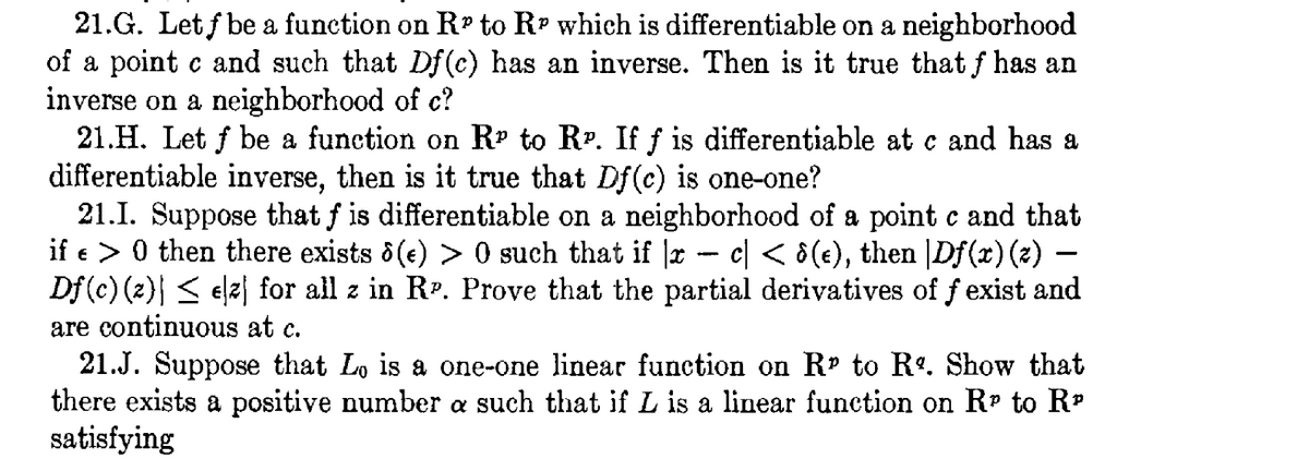 21.G. Let f be a function on R to R? which is differentiable on a neighborhood
of a point c and such that Df (c) has an inverse. Then is it true that f has an
inverse on a neighborhood of c?
21.H. Let f be a funetion on Rº to RP. If f is differentiable at c and has a
differentiable inverse, then is it true that Df(c) is one-one?
21.1. Suppose that f is differentiable on a neighborhood of a point c and that
if e > 0 then there exists 6(e) > 0 such that if |r - c| < ô(e), then |Df(x) (2) –
Df(c) (2) < elz| for all z in RP. Prove that the partial derivatives of f exist and
are continuous at c.
21.J. Suppose that Lo is a one-one linear function on Rr to R. Show that
there exists a positive number a such that if L is a linear function on Rr to R
satisfying
