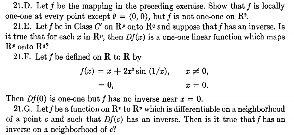 21.D. Let f be the mapping in the preceding exercise. Show that f is locally
one-one at every point except 0
21.E. Let f be in Class C' on R" onto Rº and suppose that f has an inverse. Is
it true that for each x in RP, then Df(x) is a one-one linear function which maps
R? onto Re?
21.F. Let f be defined on R to R by
(0, 0), but f is not one-one on R?.
f(x)
= x + 2x? sin (1/r),
* * 0,
= 0,
* = 0,
Then Df(0) is one-one but f has no inverse near x = 0.
21.G. Let f be a function on R to R? which is differentiable on a neighborhood
of a point c and such that Df(c) has an inverse. Then is it true that f has an
inverse on a neighborhood of c?
