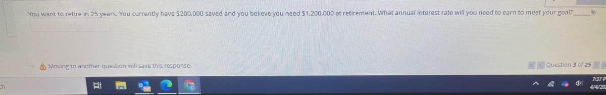 You want to retire in 25 years. You currently have $200,000 saved and you believe you need $1,200,000 at retirement. What annual interest rate will you need to earn to meet your goal?
A Moving to another question will save this response.
< Question 3 of 25
7:37 P
ch
4/4/20
|查
