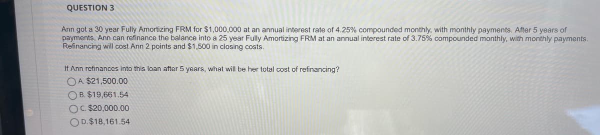 QUESTION 3
Ann got a 30 year Fully Amortizing FRM for $1,000,000 at an annual interest rate of 4.25% compounded monthly, with monthly payments. After 5 years of
payments, Ann can refinance the balance into a 25 year Fully Amortizing FRM at an annual interest rate of 3.75% compounded monthly, with monthly payments.
Refinancing will cost Ann 2 points and $1,500 in closing costs.
If Ann refinances into this loạn after 5 years, what will be her total cost of refinancing?
O A. $21,500.00
O B. $19,661.54
OC. $20,000.00
OD. $18,161.54
