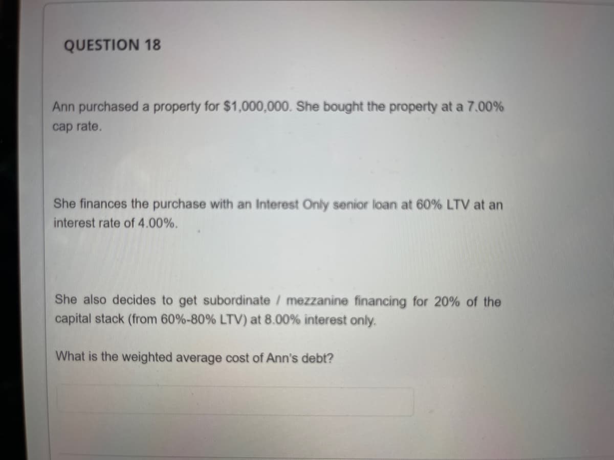 QUESTION 18
Ann purchased a property for $1,000,000. She bought the property at a 7.00%
cap rate.
She finances the purchase with an Interest Only senior loan at 60% LTV at an
interest rate of 4.00%.
She also decides to get subordinate / mezzanine financing for 20% of the
capital stack (from 60%-80% LTV) at 8.00% interest only.
What is the weighted average cost of Ann's debt?
