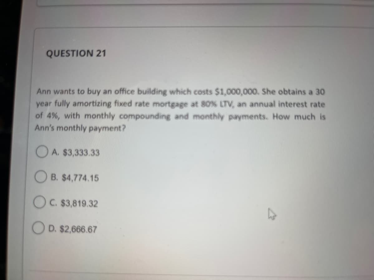 QUESTION 21
Ann wants to buy an office building which costs $1,000,000. She obtains a 30
year fully amortizing fixed rate mortgage at 80% LTV, an annual interest rate
of 4%, with monthly compounding and monthly payments. How much is
Ann's monthly payment?
OA. $3,333.33
OB. $4,774.15
OC. $3,819.32
OD. $2,666.67