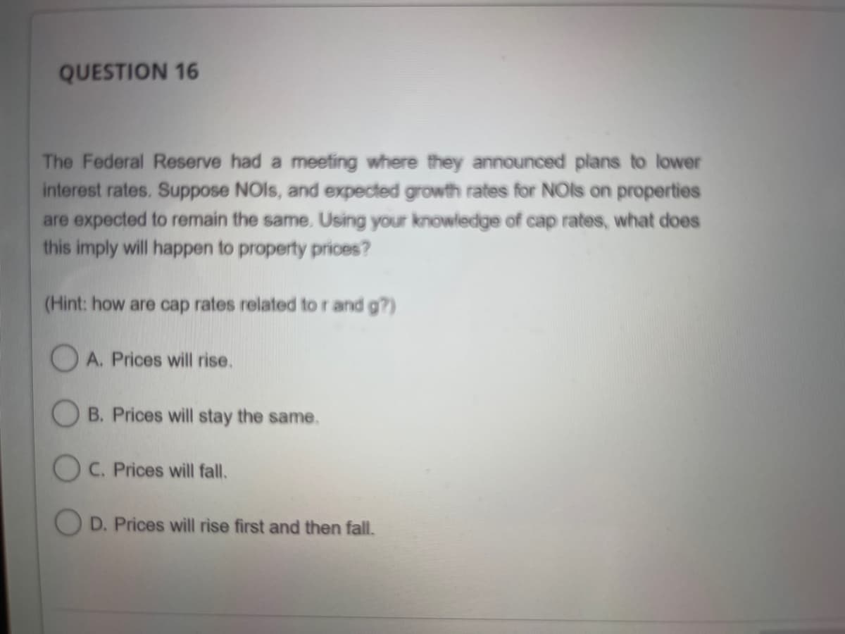 QUESTION 16
The Federal Reserve had a meeting where they announced plans to lower
interest rates. Suppose NOIs, and expected growth rates for NOIs on properties
are expected to remain the same. Using your knowledge of cap rates, what does
this imply will happen to property prices?
(Hint: how are cap rates related to r and g?)
A. Prices will rise.
B. Prices will stay the same.
OC. Prices will fall.
OD. Prices will rise first and then fall.