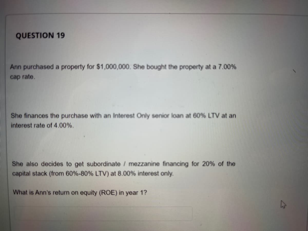QUESTION 19
Ann purchased a property for $1,000,000. She bought the property at a 7.00%
cap rate.
She finances the purchase with an Interest Only senior loan at 60% LTV at an
interest rate of 4.00%.
She also decides to get subordinate / mezzanine financing for 20% of the
capital stack (from 60%-80% LTV) at 8.00% interest only.
What is Ann's return on equity (ROE) in year 1?