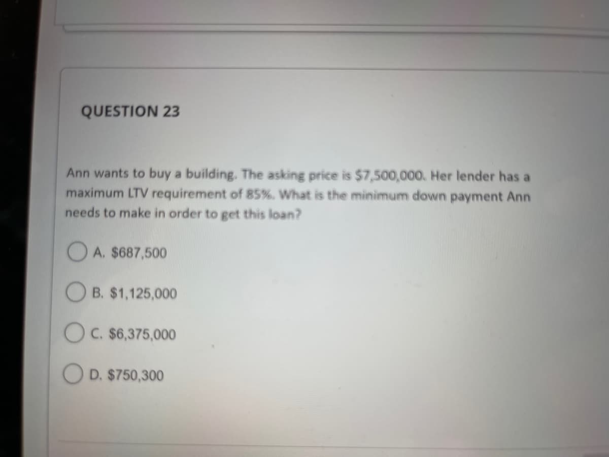 QUESTION 23
Ann wants to buy a building. The asking price is $7,500,000. Her lender has a
maximum LTV requirement of 85%. What is the minimum down payment Ann
needs to make in order to get this loan?
OA. $687,500
OB. $1,125,000
OC. $6,375,000
OD. $750,300