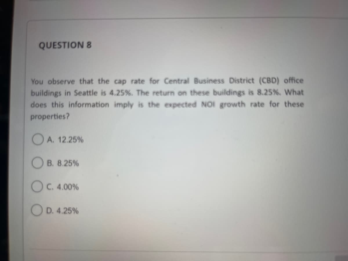 QUESTION 8
You observe that the cap rate for Central Business District (CBD) office
buildings in Seattle is 4.25%. The return on these buildings is 8.25%. What
does this information imply is the expected NOI growth rate for these
properties?
OA. 12.25%
OB. 8.25%
OC. 4.00%
OD. 4.25%