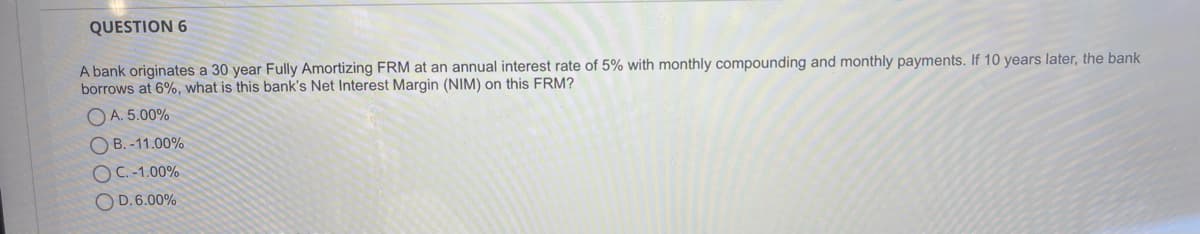 QUESTION 6
A bank originates a 30 year Fully Amortizing FRM at an annual interest rate of 5% with monthly compounding and monthly payments. If 10 years later, the bank
borrows at 6%, what is this bank's Net Interest Margin (NIM) on this FRM?
O A. 5.00%
O B. -11.00%
OC.-1.00%
O D.6.00%
