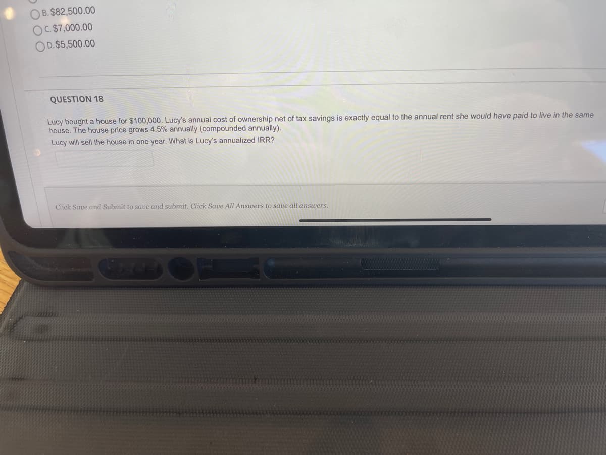 O B. $82,500.00
OC. $7,000.00
OD.$5,500.00
QUESTION 18
Lucy bought a house for $100,000. Lucy's annual cost of ownership net of tax savings is exactly equal to the annual rent she would have paid to live in the same
house. The house price grows 4.5% annually (compounded annually).
Lucy will sell the house in one year. What is Lucy's annualized IRR?
Click Save and Submit to save and submit. Click Save All Answers to save all answers.
