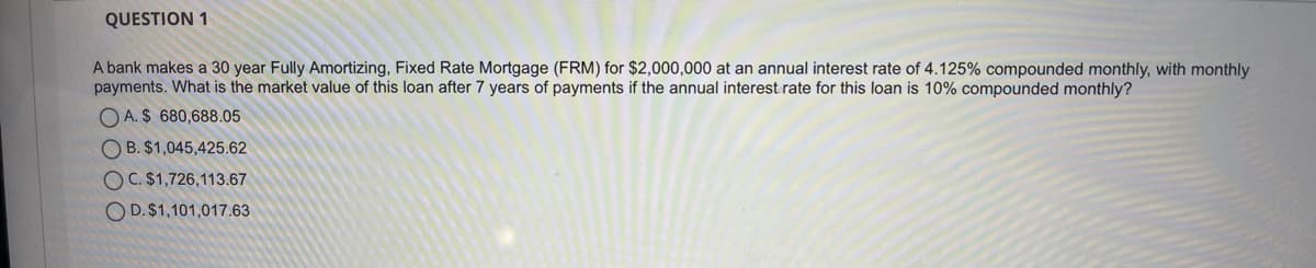 QUESTION 1
A bank makes a 30 year Fully Amortizing, Fixed Rate Mortgage (FRM) for $2,000,000 at an annual interest rate of 4.125% compounded monthly, with monthly
payments. What is the market value of this loan after 7 years of payments if the annual interest rate for this loan is 10% compounded monthly?
O A. $ 680,688.05
O B. $1,045,425.62
OC. $1,726,113.67
O D.$1,101,017.63
