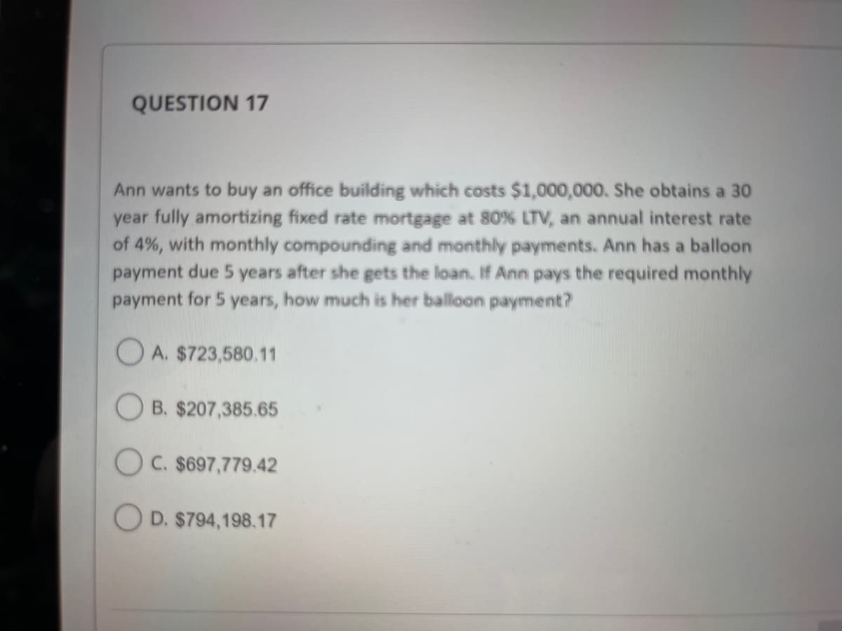 QUESTION 17
Ann wants to buy an office building which costs $1,000,000. She obtains a 30
year fully amortizing fixed rate mortgage at 80% LTV, an annual interest rate
of 4%, with monthly compounding and monthly payments. Ann has a balloon
payment due 5 years after she gets the loan. If Ann pays the required monthly
payment for 5 years, how much is her balloon payment?
OA. $723,580.11
B. $207,385.65
OC. $697,779.42
OD. $794,198.17