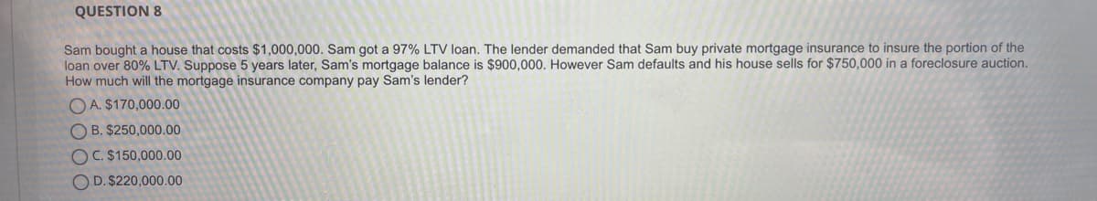 QUESTION 8
Sam bought a house that costs $1,000,000. Sam got a 97% LTV loan. The lender demanded that Sam buy private mortgage insurance to insure the portion of the
loan over 80% LTV. Suppose 5 years later, Sam's mortgage balance is $900,000. However Sam defaults and his house sells for $750,000 in a foreclosure auction.
How much will the mortgage insurance company pay Sam's lender?
O A. $170,000.00
O B. $250,000.00
OC. $150,000.00
O D. $220,000.00
