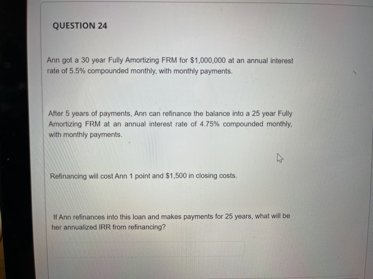 QUESTION 24
Ann got a 30 year Fully Amortizing FRM for $1,000,000 at an annual interest
rate of 5.5% compounded monthly, with monthly payments.
After 5 years of payments, Ann can refinance the balance into a 25 year Fully
Amortizing FRM at an annual interest rate of 4.75% compounded monthly,
with monthly payments.
4
Refinancing will cost Ann 1 point and $1,500 in closing costs.
If Ann refinances into this loan and makes payments for 25 years, what will be
her annualized IRR from refinancing?