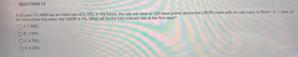 QUESTION 11
A 30 year 1/1 ARM has an initial rate of 3.75%. In the future, the rate will reset to 325 basis points above the LIBOR index with no rate caps or floors. In 1 year, at
the time of the first reset, the LIBOR is 1%. What will be the fully indexed rate at the first reset?
OA. 7.00%
O B. 1.00%
O C. 4.75%
O D.4.25%
