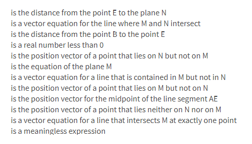 is the distance from the point E to the plane N
is a vector equation for the line where M and N intersect
is the distance from the point B to the point E
is a real number less than 0
is the position vector of a point that lies on N but not on M
is the equation of the plane M
is a vector equation for a line that is contained in M but not in N
is the position vector of a point that lies on M but not on N
is the position vector for the midpoint of the line segment AE
is the position vector of a point that lies neither on N nor on M
is a vector equation for a line that intersects M at exactly one point
is a meaningless expression