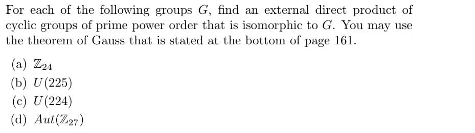 For each of the following groups G, find an external direct product of
cyclic groups of prime power order that is isomorphic to G. You may use
the theorem of Gauss that is stated at the bottom of page 161.
(а) Z24
(b) U (225)
(c) U(224)
(d) Aut(Z27)
