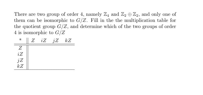 There are two group of order 4, namely Z4 and Z2 Z2, and only one of
them can be isomorphic to G/Z. Fill in the the multiplication table for
the quotient group G/Z, and determine which of the two groups of order
4 is isomorphic to G/Z
* || z iz jZ kZ
Z
iz
jZ
kZ
