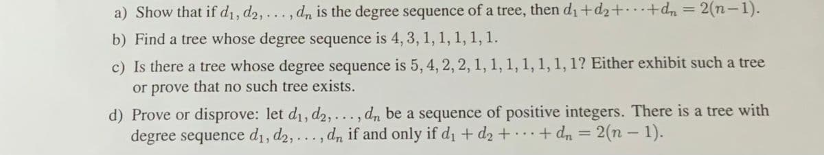 a) Show that if d1, d2, . . , dn is the degree sequence of a tree, then d1+d2+· ·+dn = 2(n-1).
%3D
b) Find a tree whose degree sequence is 4, 3, 1, 1, 1, 1, 1.
c) Is there a tree whose degree sequence is 5, 4, 2, 2, 1, 1, 1, 1, 1, 1, 1? Either exhibit such a tree
or prove that no such tree exists.
d) Prove or disprove: let d1, d2, . , dn be a sequence of positive integers. There is a tree with
degree sequence d1, d2, . , dn if and only if d1 + d2 + · · + dn = 2(n – 1).
...)
...
