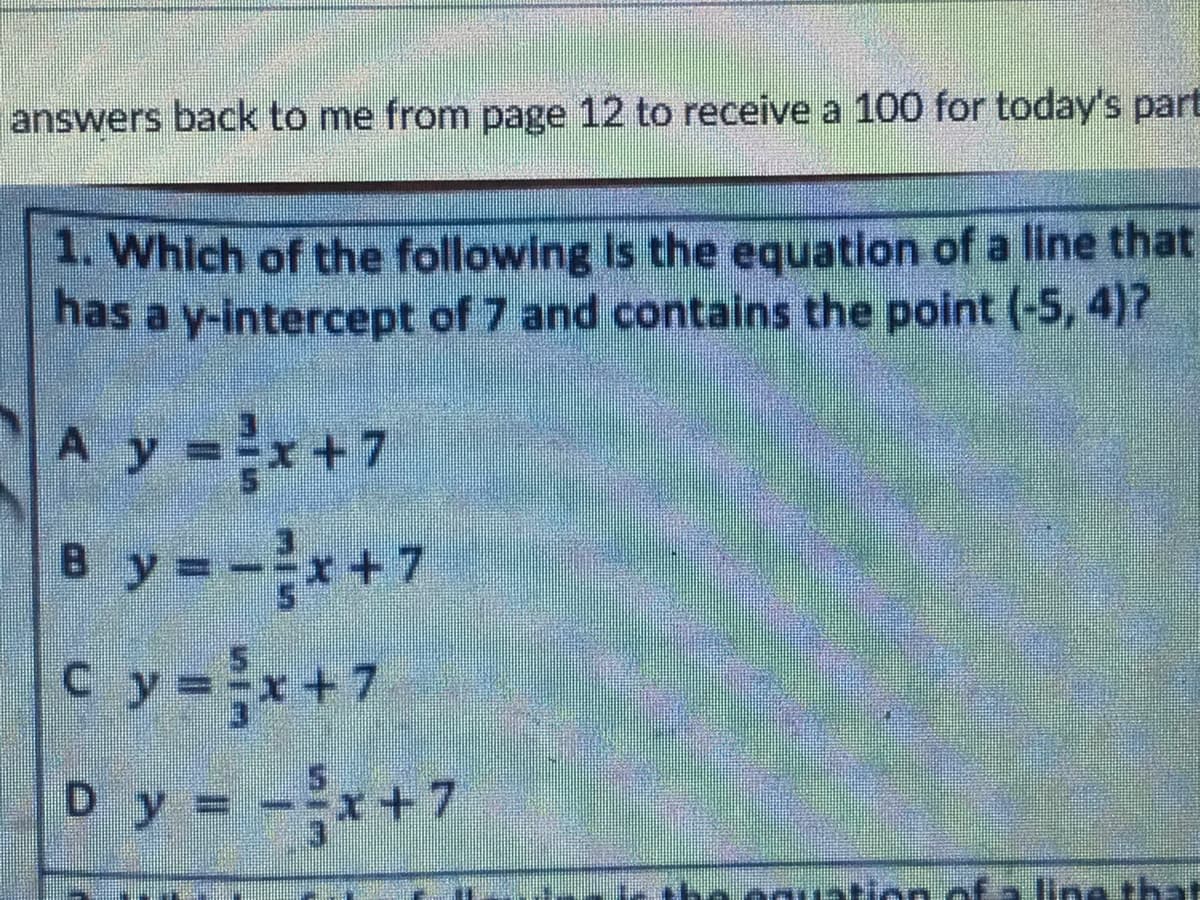 answers back to me from page 12 to receive a 100 for today's part
1. Which of the following Is the equation of a line that
has a y-intercept of 7 and contains the point (-5, 4)7
A y =x+7
B y =-*+7
C y=x+7
Dy = -*+7
C.
