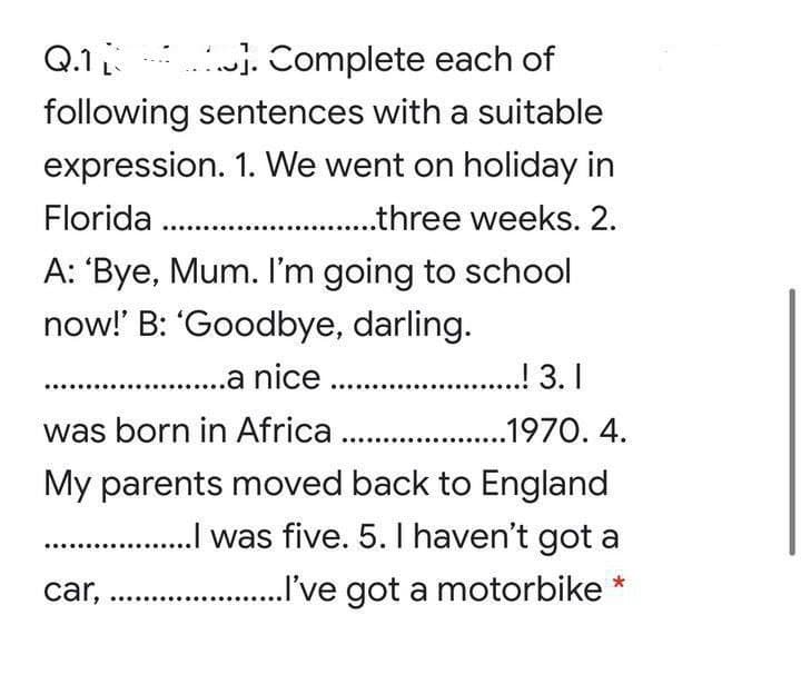 Q.1
. Complete each of
following sentences with a suitable
expression. 1. We went on holiday in
Florida .
...three weeks. 2.
A: 'Bye, Mum. I'm going to school
now!' B: "Goodbye, darling.
..a nice . .
...! 3. I
was born in Africa ..
..1970. 4.
My parents moved back to England
. . was five. 5. I haven't got a
car,
..I've got a motorbike

