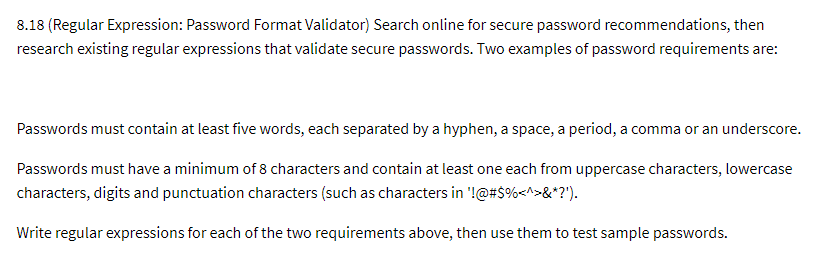 8.18 (Regular Expression: Password Format Validator) Search online for secure password recommendations, then
research existing regular expressions that validate secure passwords. Two examples of password requirements are:
Passwords must contain at least five words, each separated by a hyphen, a space, a period, a comma or an underscore.
Passwords must have a minimum of 8 characters and contain at least one each from uppercase characters, lowercase
characters, digits and punctuation characters (such as characters in '!@#$%<^>&*?').
Write regular expressions for each of the two requirements above, then use them to test sample passwords.