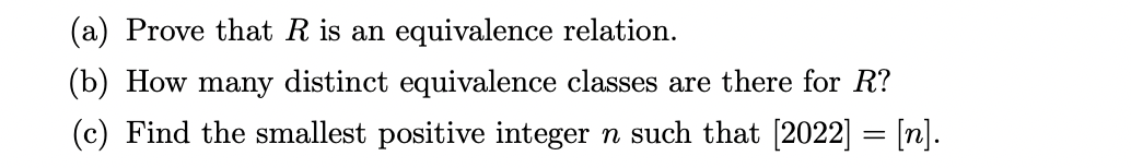 (a) Prove that R is an equivalence relation.
(b) How many distinct equivalence classes are there for R?
(c) Find the smallest positive integer n such that [2022] = [n].
