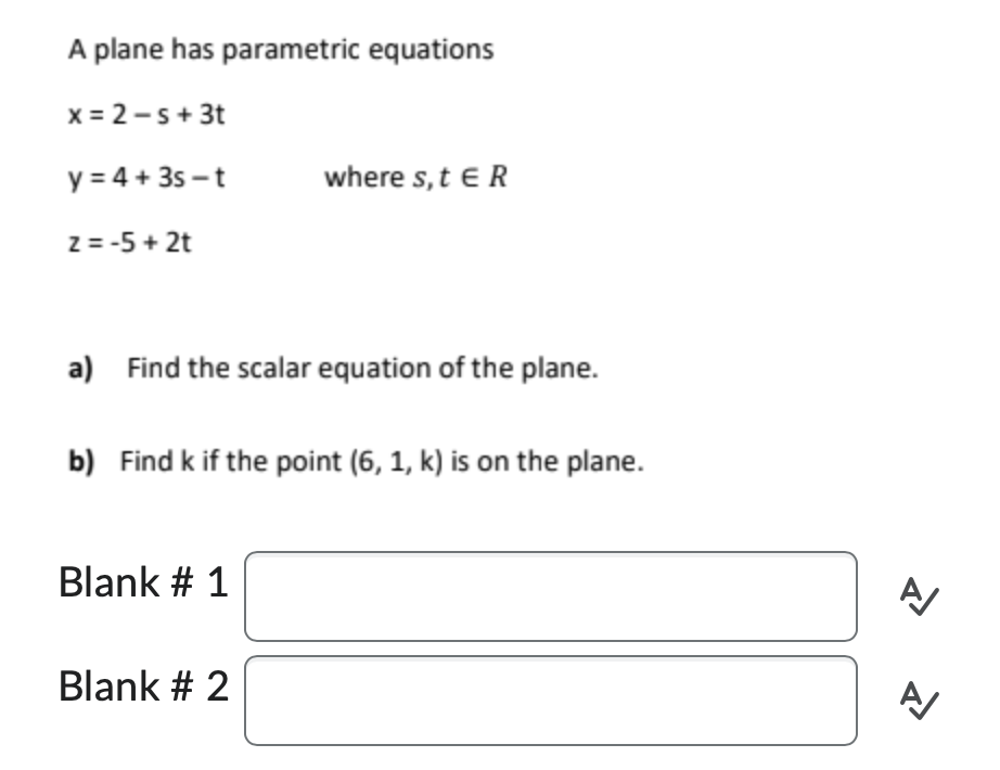 A plane has parametric equations
x = 2-s + 3t
y = 4 + 3s-t
z = -5 + 2t
a) Find the scalar equation of the plane.
where s, t E R
b) Find k if the point (6, 1, k) is on the plane.
Blank # 1
Blank # 2
A/
A/