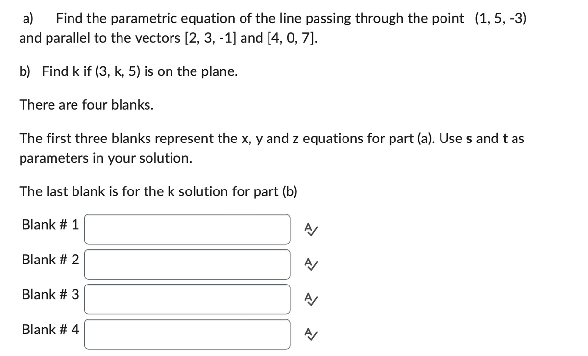a) Find the parametric equation of the line passing through the point (1, 5, -3)
and parallel to the vectors [2, 3, -1] and [4, 0, 7].
b) Find k if (3, k, 5) is on the plane.
There are four blanks.
The first three blanks represent the x, y and z equations for part (a). Use s and tas
parameters in your solution.
The last blank is for the k solution for part (b)
Blank # 1
Blank # 2
Blank # 3
Blank # 4
A
A/
신