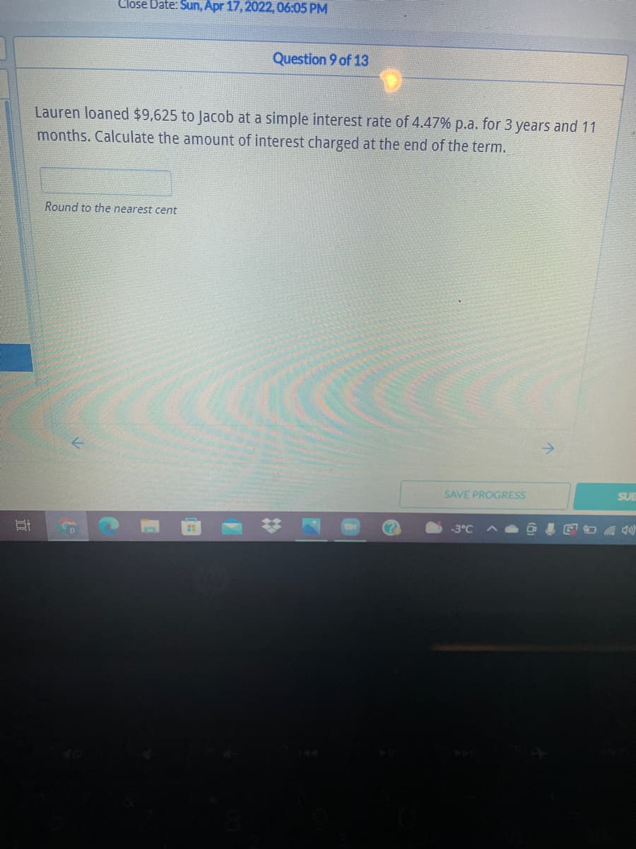 Close Date: Sun, Apr 17, 2022, 06:05 PM
Question 9 of 13
Lauren loaned $9,625 to Jacob at a simple interest rate of 4.47% p.a. for 3 years and 11
months. Calculate the amount of interest charged at the end of the term.
Round to the nearest cent
->
SAVE PROGRESS
SUB
-3°C
令
近
