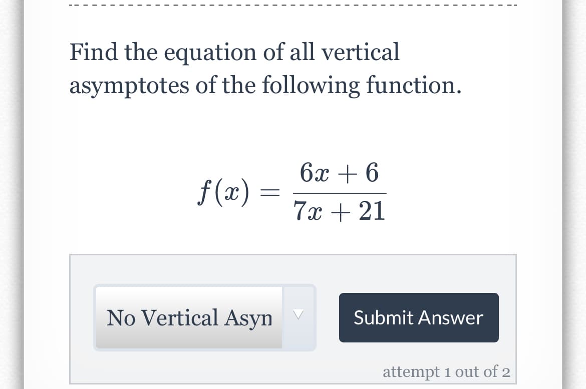 Find the equation of all vertical
asymptotes of the following function.
6x + 6
f (æ) =
7х + 21
No Vertical Asyn
Submit Answer
attempt 1 out of 2
