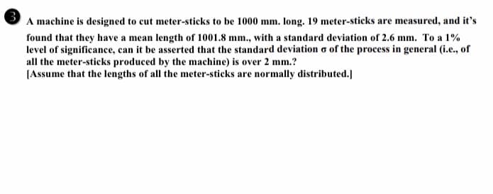 A machine is designed to cut meter-sticks to be 1000 mm. long. 19 meter-sticks are measured, and it's
found that they have a mean length of 1001.8 mm., with a standard deviation of 2.6 mm. To a 1%
level of significance, can it be asserted that the standard deviation o of the process in general (i.e., of
all the meter-sticks produced by the machine) is over 2 mm.?
[Assume that the lengths of all the meter-sticks are normally distributed.]
