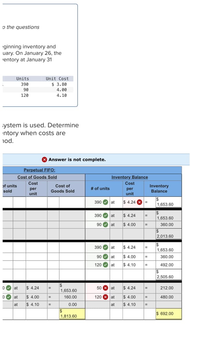 o the questions
ginning inventory and
uary. On January 26, the
rentory at January 31
Units
Unit Cost
390
$ 3.80
90
4.00
120
4.10
iystem is used. Determine
ntory when costs are
iod.
Answer is not complete.
Perpetual FIFO:
Cost of Goods Sold
Inventory Balance
Cost
Cost
of units
Cost of
Inventory
Balance
# of units
per
unit
per
unit
sold
Goods Sold
390 O
at
$ 4.24 X =
1,653.60
390 O at
$ 4.24
%3D
1,653.60
90 O at
$ 4.00
360.00
$
2,013.60
390 O at
$ 4.24
1,653.60
90 V
at
$ 4.00
360.00
120 O at
$ 4.10
492.00
%3D
$
2,505.60
0 at
$ 4.24
50 8 at
$ 4.24
212.00
1,653.60
0 at
$ 4.00
160.00
120 x at
$ 4.00
480.00
at
$ 4.10
0.00
at
$ 4.10
%3D
$
1,813.60
$ 692.00
