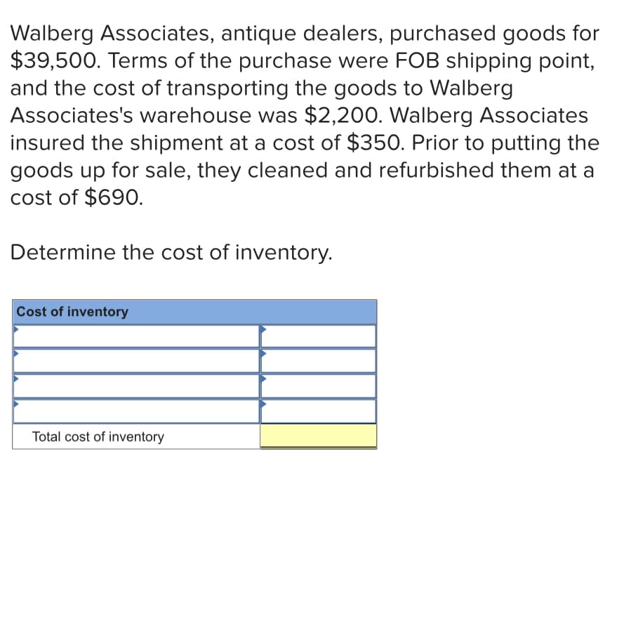 Walberg Associates, antique dealers, purchased goods for
$39,500. Terms of the purchase were FOB shipping point,
and the cost of transporting the goods to Walberg
Associates's warehouse was $2,200. Walberg Associates
insured the shipment at a cost of $350. Prior to putting the
goods up for sale, they cleaned and refurbished them at a
cost of $690.
Determine the cost of inventory.
Cost of inventory
Total cost of inventory
