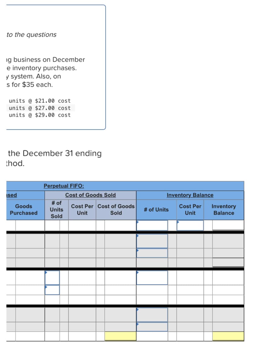 to the questions
ig business on December
e inventory purchases.
y system. Also, on
s for $35 each.
units @ $21.00 cost
units @ $27.00 cost
units @ $29.00 cost
the December 31 ending
thod.
Perpetual FIFO:
ised
Cost of Goods Sold
# of
Inventory Balance
Goods
Cost Per Cost of Goods
Cost Per
Inventory
Units
# of Units
Purchased
Unit
Sold
Unit
Balance
Sold
