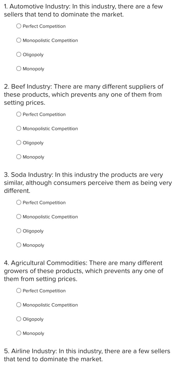 1. Automotive Industry: In this industry, there are a few
sellers that tend to dominate the market.
O Perfect Competition
O Monopolistic Competition
O Oligopoly
O Monopoly
2. Beef Industry: There are many different suppliers of
these products, which prevents any one of them from
setting prices.
O Perfect Competition
O Monopolistic Competition
O Oligopoly
O Monopoly
3. Soda Industry: In this industry the products are very
similar, although consumers perceive them as being very
different.
O Perfect Competition
O Monopolistic Competition
O Oligopoly
O Monopoly
4. Agricultural Commodities: There are many different
growers of these products, which prevents any one of
them from setting prices.
O Perfect Competition
O Monopolistic Competition
O Oligopoly
O Monopoly
5. Airline Industry: In this industry, there are a few sellers
that tend to dominate the market.
