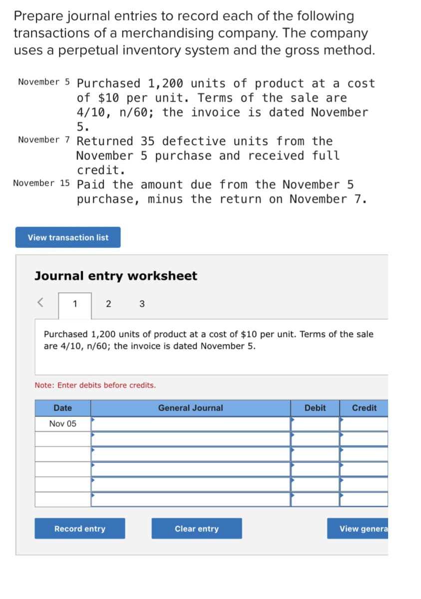 Prepare journal entries to record each of the following
transactions of a merchandising company. The company
uses a perpetual inventory system and the gross method.
November 5 Purchased 1,200 units of product at a cost
of $10 per unit. Terms of the sale are
4/10, n/60; the invoice is dated November
5.
November 7 Returned 35 defective units from the
November 5 purchase and received full
credit.
November 15 Paid the amount due from the November 5
purchase, minus the return on November 7.
View transaction list
Journal entry worksheet
1
2
3
Purchased 1,200 units of product at a cost of $10 per unit. Terms of the sale
are 4/10, n/60; the invoice is dated November 5.
Note: Enter debits before credits.
Date
General Journal
Debit
Credit
Nov 05
Record entry
Clear entry
View genera
