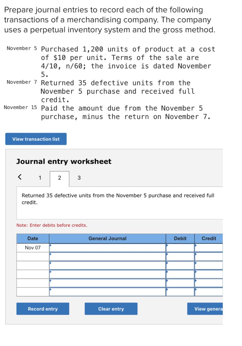 Prepare journal entries to record each of the following
transactions of a merchandising company. The company
uses a perpetual inventory system and the gross method.
November 5 Purchased 1,200 units of product at a cost
of $10 per unit. Terms of the sale are
4/10, n/60; the invoice is dated November
5.
November 7 Returned 35 defective units from the
November 5 purchase and received full
credit.
November 15 Paid the amount due from the November 5
purchase, minus the return on November 7.
View transaction list
Journal entry worksheet
1
2
3
Returned 35 defective units from the November 5 purchase and received full
credit.
Note: Enter debits before credits.
Date
General Journal
Debit
Credit
Nov 07
Record entry
Clear entry
View genera

