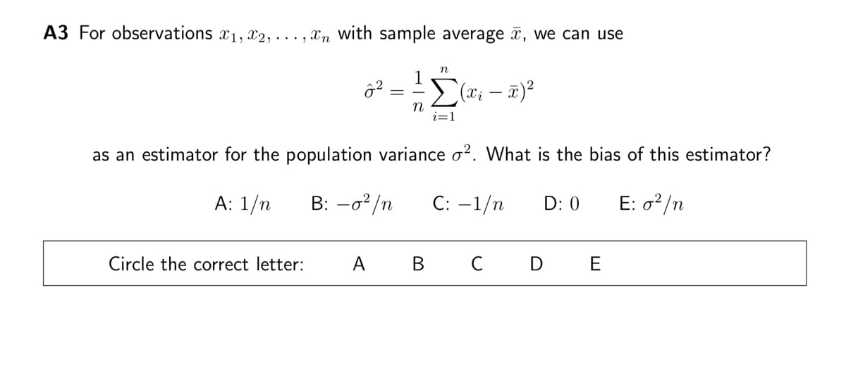 A3 For observations x₁, x2,...,n with sample average , we can use
n
Σ(x₁ - x)²
i=1
2²
=
n
as an estimator for the population variance o2. What is the bias of this estimator?
A: 1/n
B: -0²/n C: -1/n D: 0
E: o²/n
Circle the correct letter: A B C D E