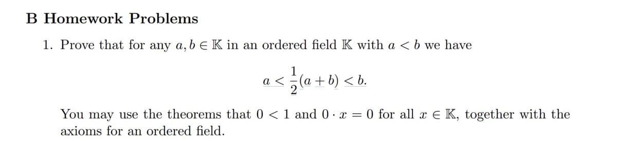 B Homework Problems
1. Prove that for any a, b € K in an ordered field K with a < b we have
a <
²/(a + b) < b.
You may use the theorems that 0 < 1 and 0.x = 0 for all x K, together with the
axioms for an ordered field.