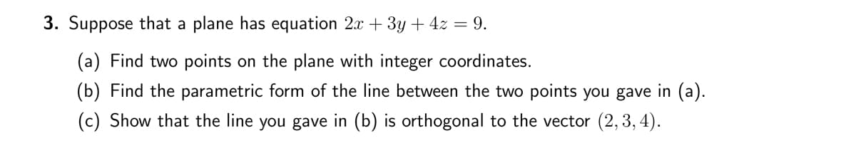 3. Suppose that a plane has equation 2x + 3y + 4z = 9.
(a) Find two points on the plane with integer coordinates.
(b) Find the parametric form of the line between the two points you gave in (a).
(c) Show that the line you gave in (b) is orthogonal to the vector (2, 3, 4).