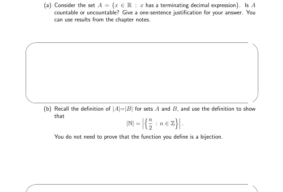 (a) Consider the set A = {x R x has a terminating decimal expression}. Is A
countable or uncountable? Give a one-sentence justification for your answer. You
can use results from the chapter notes.
(b) Recall the definition of |A|=|B| for sets A and B, and use the definition to show
that
|N| = | { 12/12
: Z}|.
You do not need to prove that the function you define is a bijection.
: ne Z
