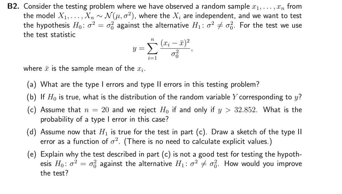 B2. Consider the testing problem where we have observed a random sample x₁,...,n from
the model X₁,..., Xn ~ N(µ, o²), where the X, are independent, and we want to test
the hypothesis Ho: o² = o against the alternative H₁: 0² o. For the test we use
the test statistic
n
y = Σ
i=1
(x₁ - x)²
0²
where is the sample mean of the ₁.
(a) What are the type I errors and type II errors in this testing problem?
(b) If Ho is true, what is the distribution of the random variable Y corresponding to y?
(c) Assume that n = 20 and we reject Ho if and only if y> 32.852. What is the
probability of a type I error in this case?
(d)
now that H₁ is true for the test in part (c). Draw a sketch of the type II
error as a function of o2. (There is no need to calculate explicit values.)
-
(e) Explain why the test described in part (c) is not a good test for testing the hypoth-
esis Ho: 0² o against the alternative H₁: o² o2. How would you improve
the test?