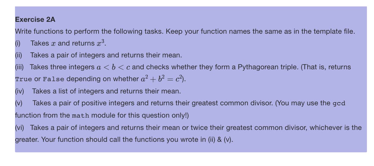 Exercise 2A
Write functions to perform the following tasks. Keep your function names the same as in the template file.
(1) Takes x and returns x³.
(ii) Takes a pair of integers and returns their mean.
(iii) Takes three integers a < b < c and checks whether they form a Pythagorean triple. (That is, returns
True or False depending on whether a² + 6² = c²).
(iv) Takes a list of integers and returns their mean.
(v) Takes a pair of positive integers and returns their greatest common divisor. (You may use the gcd
function from the math module for this question only!)
(vi) Takes a pair of integers and returns their mean or twice their greatest common divisor, whichever is the
greater. Your function should call the functions you wrote in (ii) & (v).