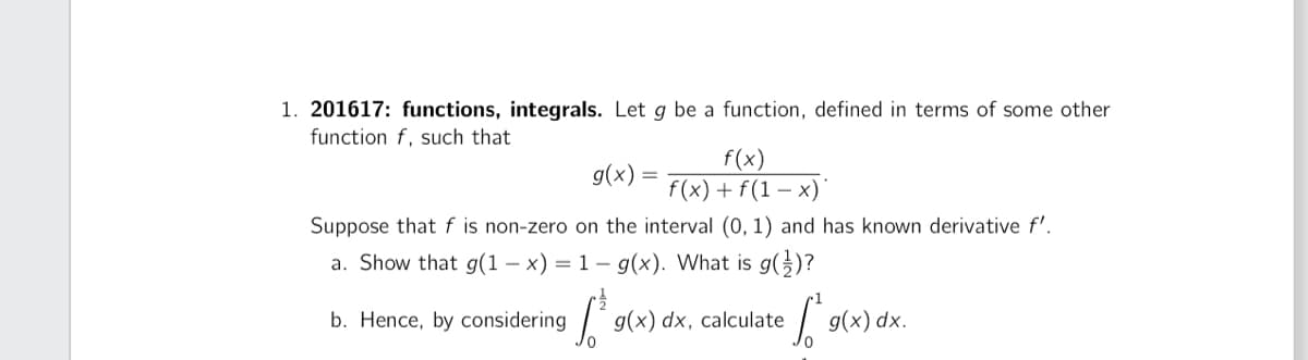 1. 201617: functions, integrals. Let g be a function, defined in terms of some other
function f, such that
g(x) =
f(x)
f(x) + f(1-x)
Suppose that f is non-zero on the interval (0, 1) and has known derivative f'.
a. Show that g(1-x) = 1 - g(x). What is g()?
b. Hence, by considering
1²'s
g(x) dx, calculate S.
g(x) dx.