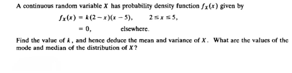 A continuous random variable X has probability density function fx(x) given by
fx(x) = k (2 – x)(x – 5),
25x55,
= 0,
elsewhere.
%3D
Find the value of k, and hence deduce the mean and variance of X. What are the values of the
mode and median of the distribution of X?
